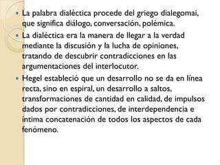  La palabra dialéctica procede del griego dialegomai,
  que significa diálogo, conversación, polémica.
 La dialéctica era la manera de llegar a la verdad
  mediante la discusión y la lucha de opiniones,
  tratando de descubrir contradicciones en las
  argumentaciones del interlocutor.
 Hegel estableció que un desarrollo no se da en línea
  recta, sino en espiral, un desarrollo a saltos,
  transformaciones de cantidad en calidad, de impulsos
  dados por contradicciones, de interdependencia e
  íntima concatenación de todos los aspectos de cada
  fenómeno.
 