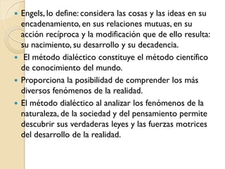  Engels, lo define: considera las cosas y las ideas en su
  encadenamiento, en sus relaciones mutuas, en su
  acción recíproca y la modificación que de ello resulta:
  su nacimiento, su desarrollo y su decadencia.
 El método dialéctico constituye el método científico
  de conocimiento del mundo.
 Proporciona la posibilidad de comprender los más
  diversos fenómenos de la realidad.
 El método dialéctico al analizar los fenómenos de la
  naturaleza, de la sociedad y del pensamiento permite
  descubrir sus verdaderas leyes y las fuerzas motrices
  del desarrollo de la realidad.
 