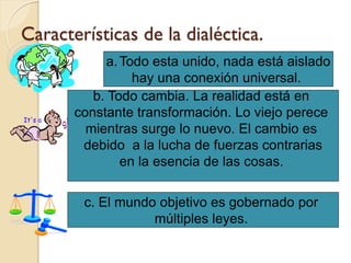Características de la dialéctica.
            a. Todo esta unido, nada está aislado
                 hay una conexión universal.
          b. Todo cambia. La realidad está en
       constante transformación. Lo viejo perece
         mientras surge lo nuevo. El cambio es
        debido a la lucha de fuerzas contrarias
               en la esencia de las cosas.

        c. El mundo objetivo es gobernado por
                   múltiples leyes.
 