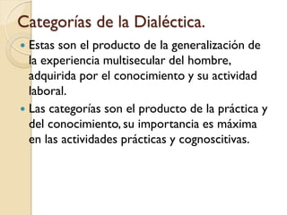 Categorías de la Dialéctica.
 Estas son el producto de la generalización de
  la experiencia multisecular del hombre,
  adquirida por el conocimiento y su actividad
  laboral.
 Las categorías son el producto de la práctica y
  del conocimiento, su importancia es máxima
  en las actividades prácticas y cognoscitivas.
 