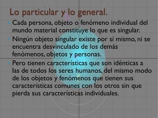Lo particular y lo general.
 Cada persona, objeto o fenómeno individual del
  mundo material constituye lo que es singular.
 Ningún objeto singular existe por sí mismo, ni se
  encuentra desvinculado de los demás
  fenómenos, objetos y personas.
 Pero tienen características que son idénticas a
  las de todos los seres humanos, del mismo modo
  de los objetos y fenómenos que tienen sus
  características comunes con los otros sin que
  pierda sus características individuales.
 