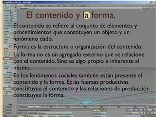 El contenido y la forma.
 El contenido se refiere al conjunto de elementos y
  procedimientos que constituyen un objeto y un
  fenómeno dado.
 Forma es la estructura u organización del contenido.
 La forma no es un agregado externo que se relacione
  con el contenido. Sino es algo propio e inherente al
  mismo.
 En los fenómenos sociales también están presente el
  contenido y la forma. Ej: las fuerzas productivas
  constituyen el contenido y las relaciones de producción
  constituyen la forma.
 
