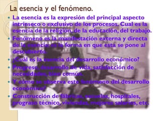 La esencia y el fenómeno.
   La esencia es la expresión del principal aspecto
    intrínseco o exclusivo de los procesos. Cual es la
    esencia de la religión, de la educación, del trabajo.
   Fenómeno es la manifestación externa y directa
    de la esencia: es la forma en que esta se pone al
    descubierto.
   ¿Cuál es la esencia del desarrollo económico?
   Progreso, desarrollo de vida, satisfacción de
    necesidades, bien común.
   Y cómo se observa este fenómeno del desarrollo
    económico?
   Construcción de fábricas, escuelas, hospitales,
    prograso técnico, viviendas, mejores salarios, etc.
 