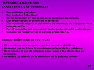 MÉTODOS ANÁLITICOS
CARACTERÍSTICAS GENERALES

•   Son métodos globales.
•   Son métodos inductivos.
•   Se fundamentan en los estudios de la psicología infantil.
•   Dan importancia al contenido ideológico.
•   Dan oportunidad para el desarrollo de destrezas de comprensión e
    interpretación.
•   Por el propósito que persiguen requieren de material audio-visual.
•   Consideran fundamental el período preparatorio.


CARACTERÍSTICAS ESPECÍFICAS

• Es una etapa más avanzada que los métodos sintéticos
• Aconseja que se inicie la enseñanza en base de las palabras.
• Recomienda el uso de palabras para llegar a los elementos de
 la misma.
• Aconseja un criterio en la selección de la palabra normal.



                                                                  12
 