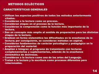 METODOS ECLÉCTICOS
 CARACTERÍSTICAS GENERALES
• Utilizan los aspectos positivos de todos los métodos anteriormente
  citados.
• Consideran a la lectura como un proceso.
• Consideran etapas en el proceso de la lectura.
• Consideran la comprensión como la función más importante de la
  lectura.
• Dan un concepto más amplio al sentido de preparación para las distintas
  etapas de la lectura.
• Gradúan en forma sistemática las dificultades en la enseñanza de la
  lectura; por consiguiente, se consideran métodos en espiral.
• Consideran fundamentos de carácter psicológico y pedagógico en la
  preparación del material.
• Amplían e integran el programa de tratamiento con lecturas
  complementarias y suplementarias, además de la enseñanza
  sistemática de destrezas.
• Consideran a la lectura como una de las artes del Lenguaje.
• Tratan a la lectura y la escritura como procesos diferentes pero
  relacionados.


                                                                    14
 