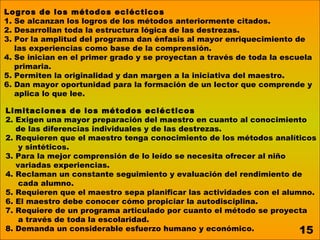 Logros de los métodos eclécticos
1. Se alcanzan los logros de los métodos anteriormente citados.
2. Desarrollan toda la estructura lógica de las destrezas.
3. Por la amplitud del programa dan énfasis al mayor enriquecimiento de
   las experiencias como base de la comprensión.
4. Se inician en el primer grado y se proyectan a través de toda la escuela
   primaria.
5. Permiten la originalidad y dan margen a la iniciativa del maestro.
6. Dan mayor oportunidad para la formación de un lector que comprende y
   aplica lo que lee.

Limitaciones de los métodos eclécticos
2. Exigen una mayor preparación del maestro en cuanto al conocimiento
   de las diferencias individuales y de las destrezas.
2. Requieren que el maestro tenga conocimiento de los métodos analíticos
    y sintéticos.
3. Para la mejor comprensión de lo leído se necesita ofrecer al niño
   variadas experiencias.
4. Reclaman un constante seguimiento y evaluación del rendimiento de
    cada alumno.
5. Requieren que el maestro sepa planificar las actividades con el alumno.
6. El maestro debe conocer cómo propiciar la autodisciplina.
7. Requiere de un programa articulado por cuanto el método se proyecta
    a través de toda la escolaridad.
8. Demanda un considerable esfuerzo humano y económico.                15
 