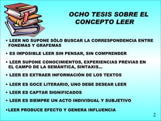 OCHO TESIS SOBRE EL
                         CONCEPTO LEER

• LEER NO SUPONE SÓLO BUSCAR LA CORRESPONDENCIA ENTRE
 FONEMAS Y GRAFEMAS
• ES IMPOSIBLE LEER SIN PENSAR, SIN COMPRENDER

• LEER SUPONE CONOCIMIENTOS, EXPERIENCIAS PREVIAS EN
 EL CAMPO DE LA SEMÁNTICA, SINTAXIS...
• LEER ES EXTRAER INFORMACIÓN DE LOS TEXTOS

• LEER ES GOCE LITERARIO, UNO DEBE DESEAR LEER

• LEER ES CAPTAR SIGNIFICADOS

• LEER ES SIEMPRE UN ACTO INDIVIDUAL Y SUBJETIVO

•LEER PRODUCE EFECTO Y GENERA INFLUENCIA
                                                       2
 