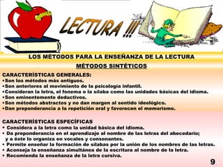 LOS MÉTODOS PARA LA ENSEÑANZA DE LA LECTURA
                             MÉTODOS SINTÉTICOS
CARACTERÍSTICAS GENERALES:
•Son los métodos más antiguos.
•Son anteriores al movimiento de la psicología infantil.
•Consideran la letra, el fonema o la sílaba como las unidades básicas del idioma.
•Son eminentemente deductivos.
•Son métodos abstractos y no dan margen al sentido ideológico.
•Dan preponderancia a la repetición oral y favorecen el memorismo.

CARACTERÍSTICAS ESPECÍFICAS
• Considera a la letra como la unidad básica del idioma.
• Da preponderancia en el aprendizaje al nombre de las letras del abecedario;
 y a éste lo organiza en vocales y consonantes.
• Permite enseñar la formación de sílabas por la unión de los nombres de las letras.
• Aconseja la enseñanza simultánea de la escritura al nombre de la letra.
• Recomienda la enseñanza de la letra cursiva.
                                                                                    9
 