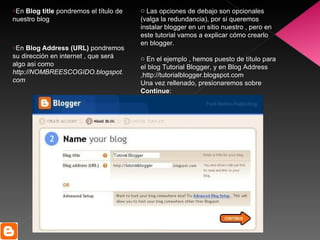 En  Blog title  pondremos el título de nuestro blog En  Blog Address (URL)  pondremos su dirección en internet , que será algo asi como  http://NOMBREESCOGIDO.blogspot.com Las opciones de debajo son opcionales (valga la redundancia), por si queremos instalar blogger en un sitio nuestro , pero en este tutorial vamos a explicar cómo crearlo en blogger. En el ejemplo , hemos puesto de título para el blog Tutorial Blogger, y en Blog Address ,http://tutorialblogger.blogspot.com Una vez rellenado, presionaremos sobre  Continue : 