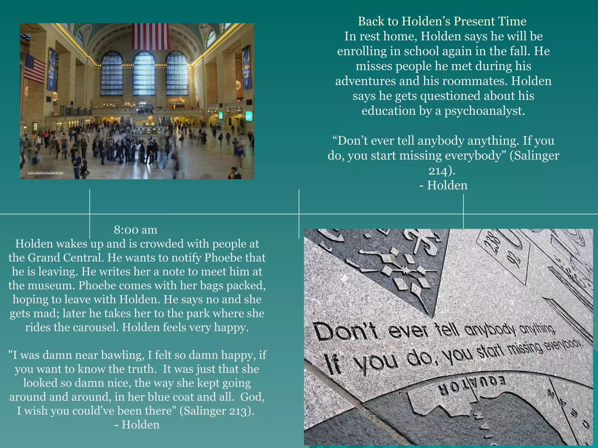 8:00 am  Holden wakes up and is crowded with people at the Grand Central. He wants to notify Phoebe that he is leaving. He writes her a note to meet him at the museum. Phoebe comes with her bags packed, hoping to leave with Holden. He says no and she gets mad; later he takes her to the park where she rides the carousel. Holden feels very happy. "I was damn near bawling, I felt so damn happy, if you want to know the truth.  It was just that she looked so damn nice, the way she kept going around and around, in her blue coat and all.  God, I wish you could've been there" (Salinger 213).  - Holden Back to Holden’s Present Time   In rest home, Holden says he will be enrolling in school again in the fall. He misses people he met during his adventures and his roommates. Holden says he gets questioned about his education by a psychoanalyst. “ Don’t ever tell anybody anything. If you do, you start missing everybody" (Salinger 214).  - Holden 