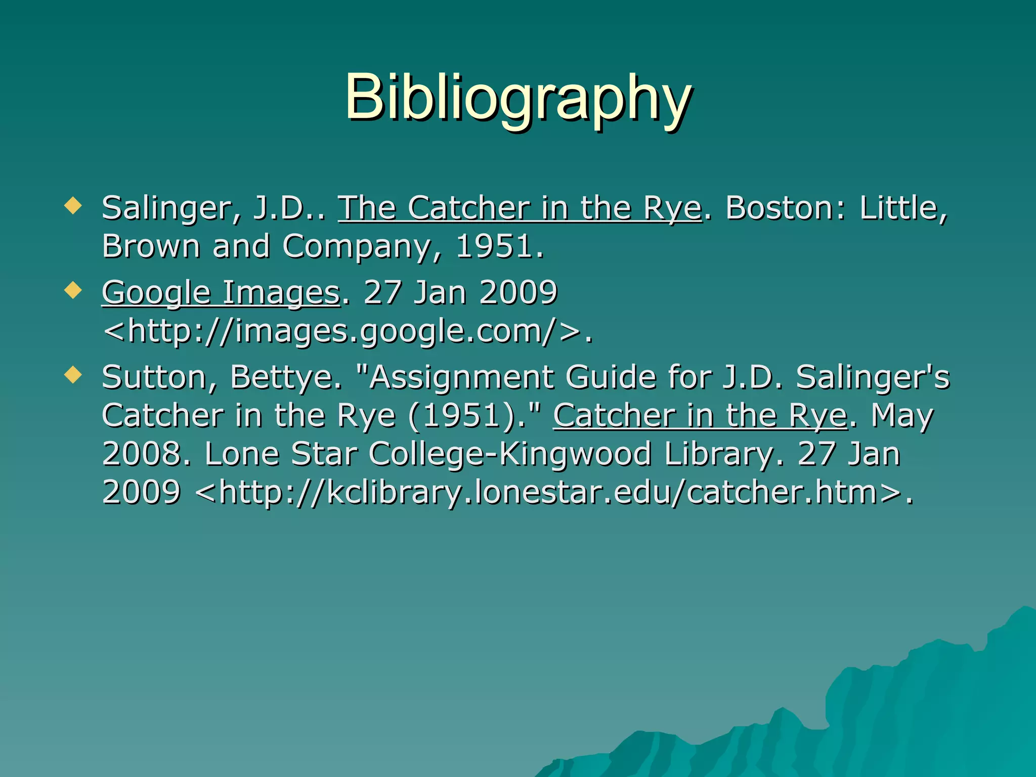 Bibliography Salinger, J.D..  The Catcher in the Rye . Boston: Little, Brown and Company, 1951.  Google Images . 27 Jan 2009 <http://images.google.com/>.  Sutton, Bettye. "Assignment Guide for J.D. Salinger's Catcher in the Rye (1951)."  Catcher in the Rye . May 2008. Lone Star College-Kingwood Library. 27 Jan 2009 <http://kclibrary.lonestar.edu/catcher.htm>.  
