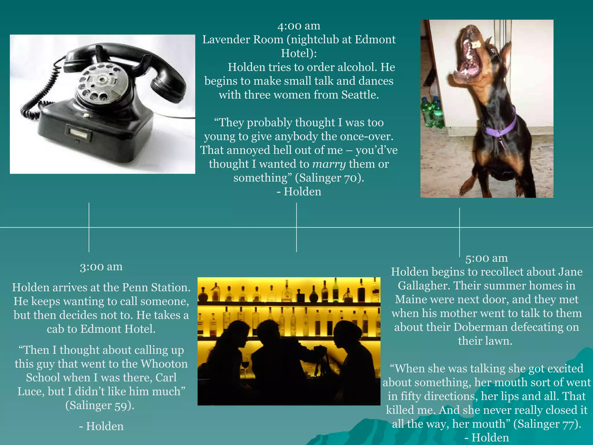 3:00 am Holden arrives at the Penn Station. He keeps wanting to call someone, but then decides not to. He takes a cab to Edmont Hotel. “ Then I thought about calling up this guy that went to the Whooton School when I was there, Carl Luce, but I didn’t like him much” (Salinger 59).  - Holden 4:00 am Lavender Room (nightclub at Edmont Hotel):           Holden tries to order alcohol. He begins to make small talk and dances with three women from Seattle.     “ They probably thought I was too young to give anybody the once-over. That annoyed hell out of me – you’d’ve thought I wanted to  marry  them or something” (Salinger 70). - Holden 5:00 am Holden begins to recollect about Jane Gallagher. Their summer homes in Maine were next door, and they met when his mother went to talk to them about their Doberman defecating on their lawn.  “ When she was talking she got excited about something, her mouth sort of went in fifty directions, her lips and all. That killed me. And she never really closed it all the way, her mouth” (Salinger 77). - Holden 