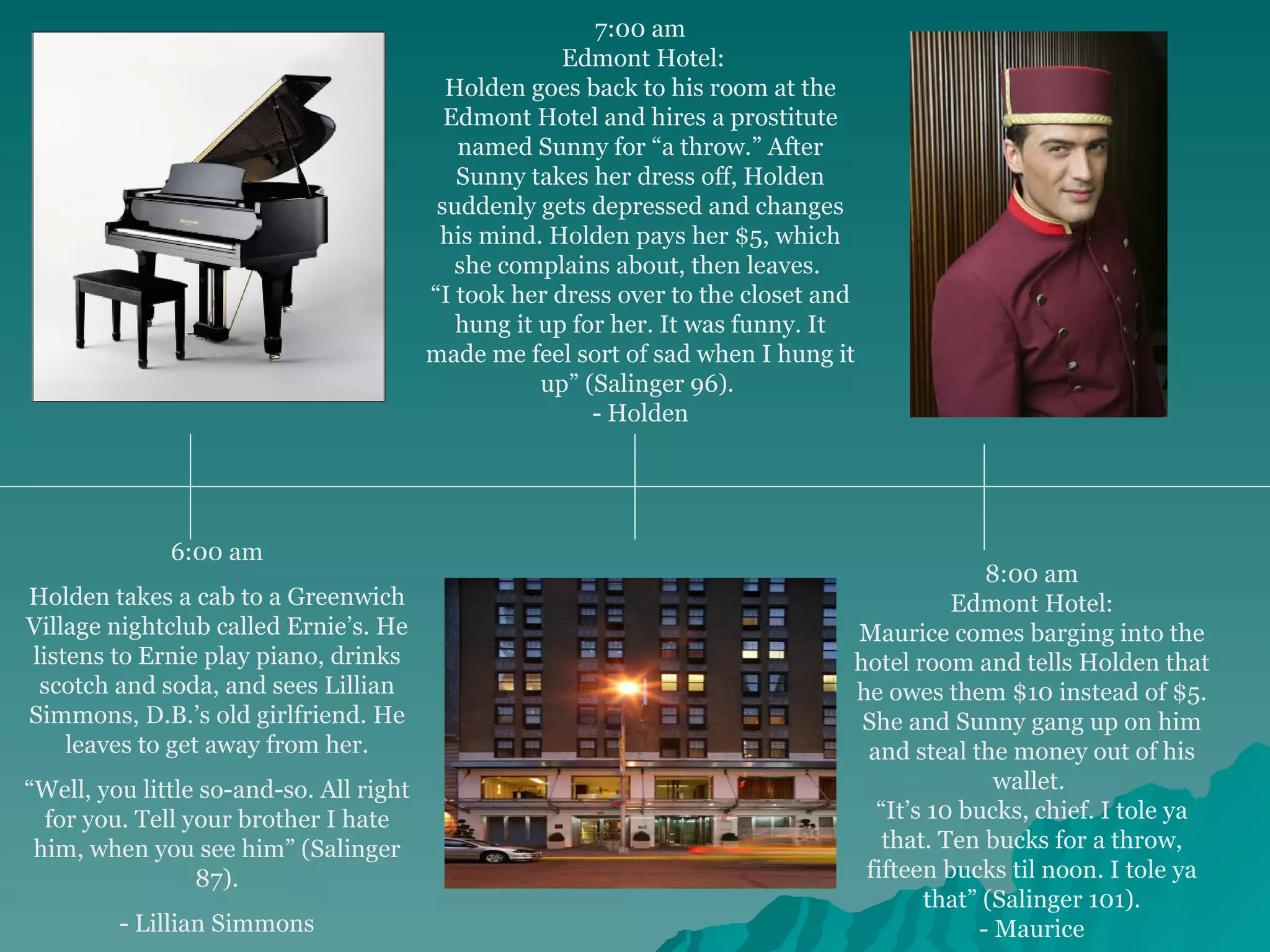6:00 am Holden takes a cab to a Greenwich Village nightclub called Ernie’s. He listens to Ernie play piano, drinks scotch and soda, and sees Lillian Simmons, D.B.’s old girlfriend. He leaves to get away from her. “ Well, you little so-and-so. All right for you. Tell your brother I hate him, when you see him” (Salinger 87). - Lillian Simmons 7:00 am Edmont Hotel: Holden goes back to his room at the Edmont Hotel and hires a prostitute named Sunny for “a throw.” After Sunny takes her dress off, Holden suddenly gets depressed and changes his mind. Holden pays her $5, which she complains about, then leaves.  “ I took her dress over to the closet and hung it up for her. It was funny. It made me feel sort of sad when I hung it up” (Salinger 96).  - Holden 8:00 am Edmont Hotel: Maurice comes barging into the hotel room and tells Holden that he owes them $10 instead of $5. She and Sunny gang up on him and steal the money out of his wallet.  “ It’s 10 bucks, chief. I tole ya that. Ten bucks for a throw, fifteen bucks til noon. I tole ya that” (Salinger 101). - Maurice 