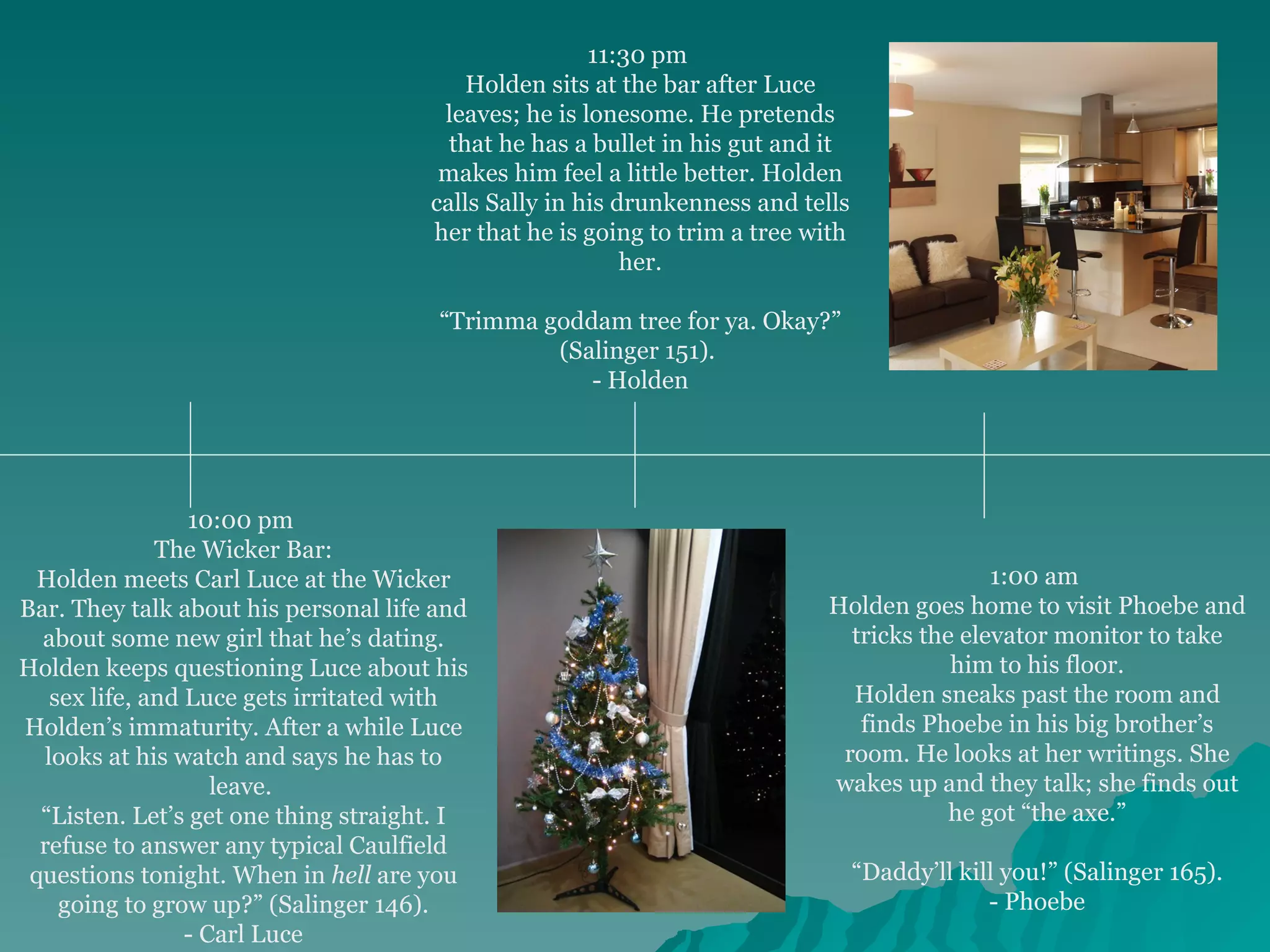 10:00 pm  The Wicker Bar: Holden meets Carl Luce at the Wicker Bar. They talk about his personal life and about some new girl that he’s dating. Holden keeps questioning Luce about his sex life, and Luce gets irritated with Holden’s immaturity. After a while Luce looks at his watch and says he has to leave.  “ Listen. Let’s get one thing straight. I refuse to answer any typical Caulfield questions tonight. When in  hell  are you going to grow up?” (Salinger 146). - Carl Luce 11:30 pm  Holden sits at the bar after Luce leaves; he is lonesome. He pretends that he has a bullet in his gut and it makes him feel a little better. Holden calls Sally in his drunkenness and tells her that he is going to trim a tree with her. “ Trimma goddam tree for ya. Okay?” (Salinger 151).  - Holden 1:00 am  Holden goes home to visit Phoebe and tricks the elevator monitor to take him to his floor. Holden sneaks past the room and finds Phoebe in his big brother’s room. He looks at her writings. She wakes up and they talk; she finds out he got “the axe.” “ Daddy’ll kill you!” (Salinger 165). - Phoebe 