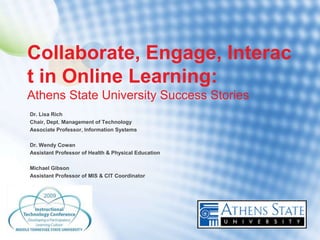 Collaborate, Engage, Interac
t in Online Learning:
Athens State University Success Stories
Dr. Lisa Rich
Chair, Dept. Management of Technology
Associate Professor, Information Systems

Dr. Wendy Cowan
Assistant Professor of Health & Physical Education

Michael Gibson
Assistant Professor of MIS & CIT Coordinator
 