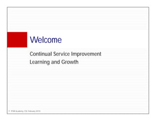 Welcome
                      W l
                      Continual S i Improvement
                      C ti     l Service I    t
                      Learning and Growth




© ITSM Academy, CSI, February 2010
 