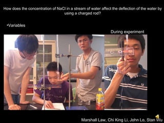 Marshall Law, Chi King Li, John Lo, Stan Wu How does the concentration of NaCl in a stream of water affect the deflection of the water by using a charged rod? ,[object Object],During experiment 