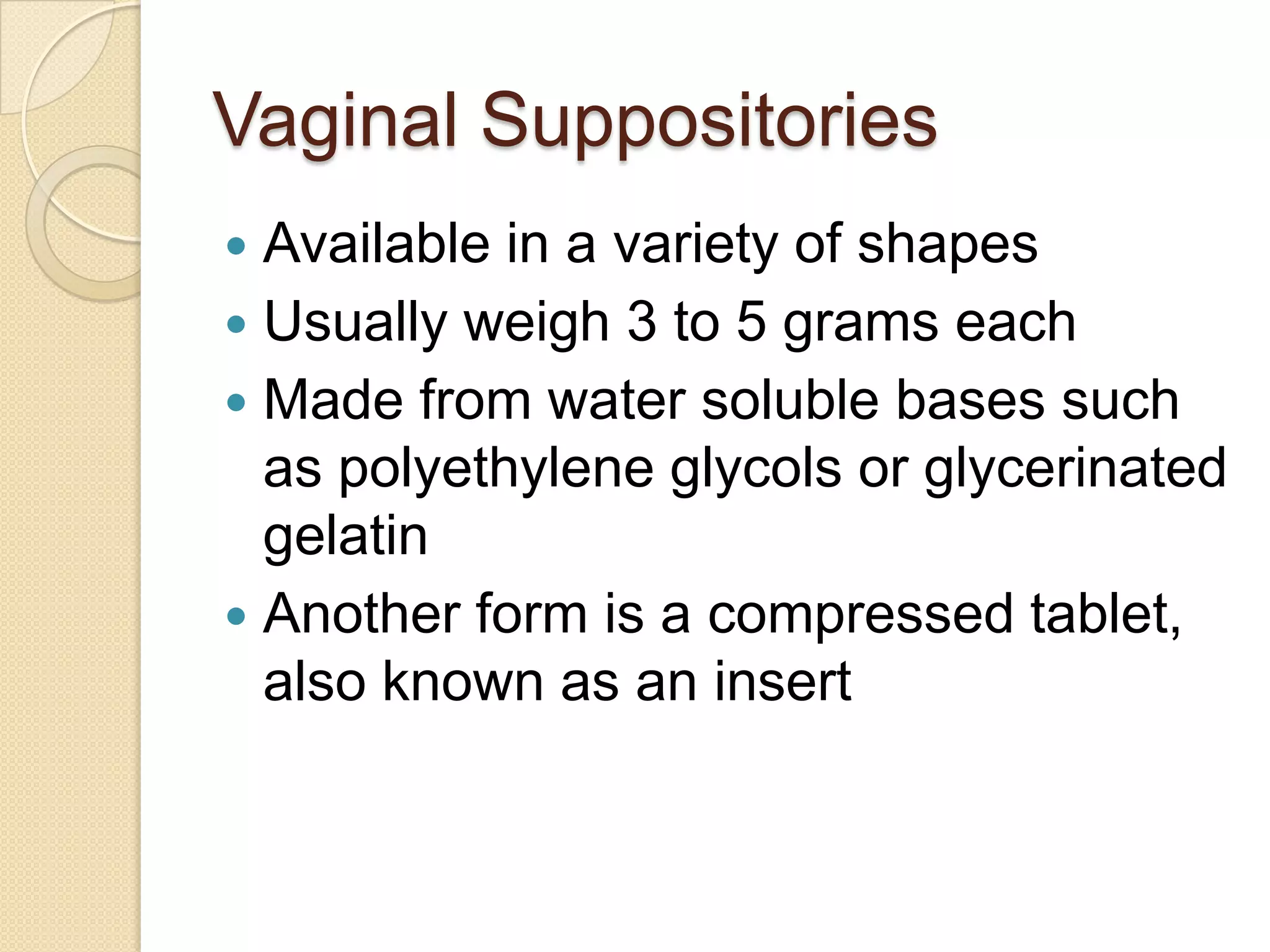 Vaginal SuppositoriesAvailable in a variety of shapesUsually weigh 3 to 5 grams eachMade from water soluble bases such as polyethylene glycols or glycerinated gelatinAnother form is a compressed tablet, also known as an insert