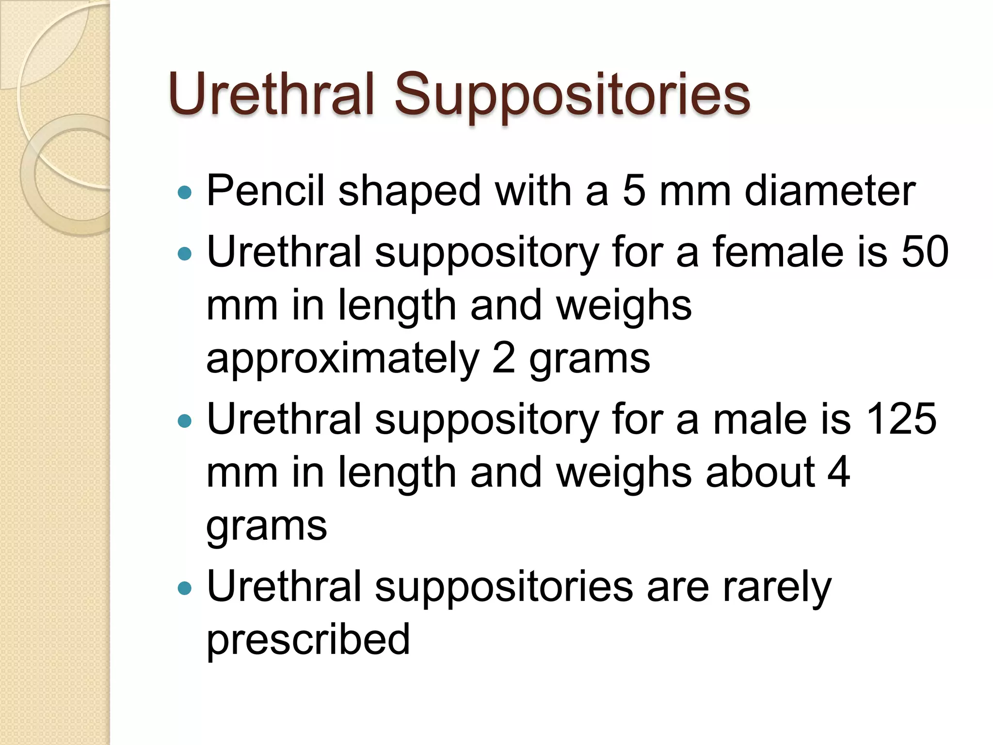 Urethral SuppositoriesPencil shaped with a 5 mm diameterUrethral suppository for a female is 50 mm in length and weighs approximately 2 gramsUrethral suppository for a male is 125 mm in length and weighs about 4 gramsUrethral suppositories are rarely prescribed