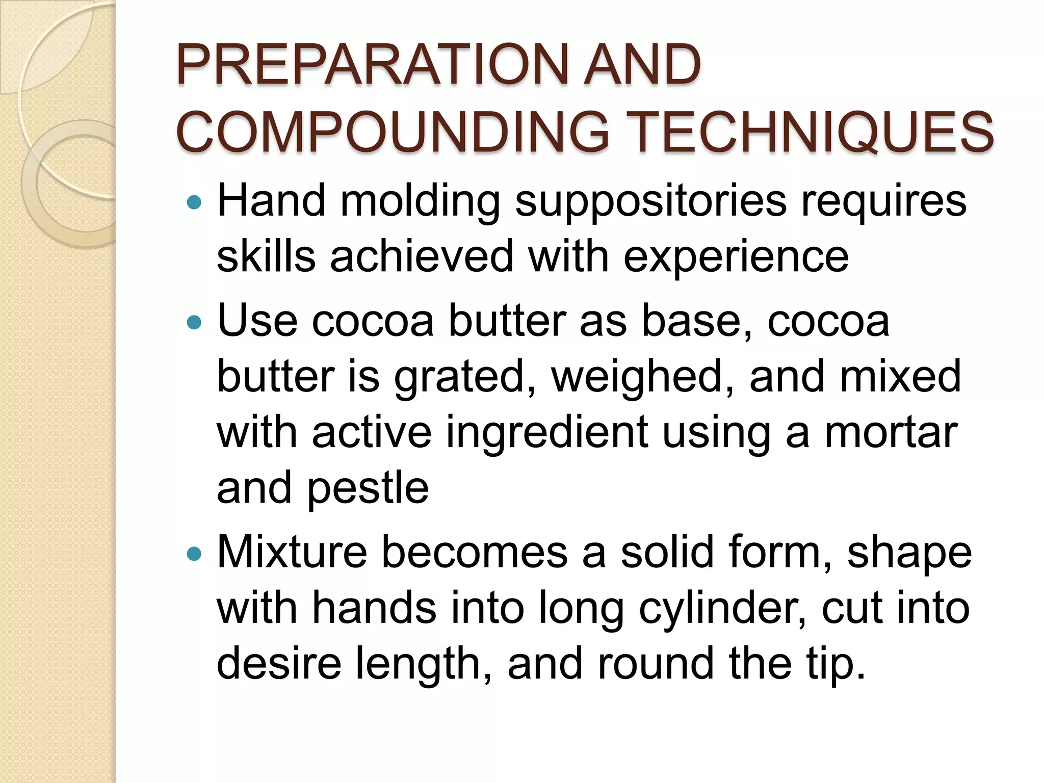 PREPARATION AND COMPOUNDING TECHNIQUESHand molding suppositories requires skills achieved with experienceUse cocoa butter as base, cocoa butter is grated, weighed, and mixed with active ingredient using a mortar and pestleMixture becomes a solid form, shape with hands into long cylinder, cut into desire length, and round the tip.