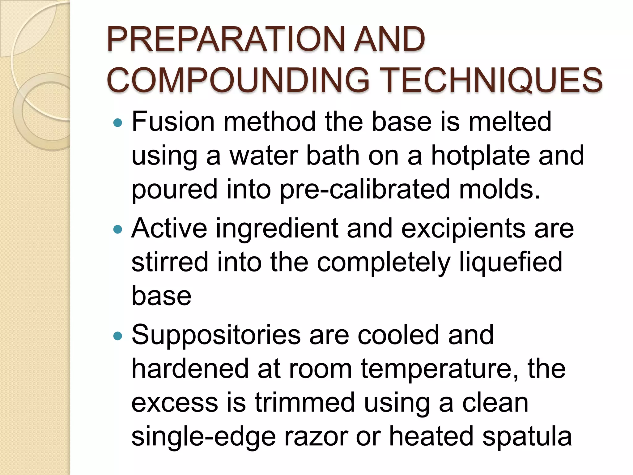PREPARATION AND COMPOUNDING TECHNIQUES	Fusion method the base is melted using a water bath on a hotplate and poured into pre-calibrated molds.Active ingredient and excipients are stirred into the completely liquefied baseSuppositories are cooled and hardened at room temperature, the excess is trimmed using a clean single-edge razor or heated spatula