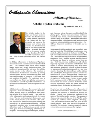 Orthopaedic Observations
                                                                  A Matter of Medicine…
                                                                                                          TM Pending



                                      Achilles Tendon Problems
                                                                                    By Richard A. Zell, M.D.


                     The Achilles tendon is the               pain (increased pain as they start to walk) and difficulty
                     largest and strongest tendon in          playing sports. Physical exam demonstrates: tenderness,
                     the body. The Achilles tendon            decreased ankle motion, increased temperature, edema
                     is formed from the confluence            and thickening of the tendon. Radiographs can demon-
                     of the Soleus and the Gas-               strate calcification within the tendon and possibly cortical
                     trocnemius and inserts on the            erosion (in patients with inflammatory arthropathy.) An
                     calcaneus over a broad area              MRI can demonstrate partial tears of the tendon and ten-
                     (2x2cm). The Achilles tendon             donosis.
                     plays a vital role in gait and
                     running. As people are more              Most cases of Achilles tendonitis are successfully man-
                     active in the summer months              aged non-surgically. The initial and most important treat-
                     overuse disorders of the foot            ment of Achilles tendonitis is heel cord stretching. A
                     and ankle become more preva-             tight heel cord compromises the normal mechanics of the
lent. Many of these conditions involve the Achilles           foot. Heel cord stretching exercises are straight-forward
tendon.                                                       (patients are given a hand-out or attend one visit of physi-
                                                              cal therapy) and should be performed several times per
In children, inflammation of the Calcaneal Apophysis          day. Heel lifts, shoewear modifications and orthotics
or Severs disease is a common cause of posterior heel         (especially in patients who pronate) can be helpful. Brief
pain. This condition often affects active children            courses of NSAIDS are occasionally used. With contin-
(soccer players, etc.) in their high growth years. The        ued symptoms, a patient is referred to physical therapy
condition is characterized by pain over the Achilles          for a program of modalities (ultrasound, etc.) and more
tendon insertion on the calcaneus. The condition is           intensive stretching. Dorsiflexion braces used at night are
often bilateral. Symptoms are exacerbated by running          also quite helpful. Some patients require a period of im-
and other sports. Achilles tendon stretching is the most      mobilization in a cast or removable boot. Steroid injec-
important component of treatment. A lift in the shoe          tions are not used in the area of the Achilles tendon given
can sometimes be helpful. For recalcitrant cases a            the high risk of tendon rupture. Surgery is rarely needed
course of physical therapy and splinting are necessary.       but if necessary consists of debridement of the Achilles
Severs Disease (as with Osgood Schlatter Disease in           tendon sheath and tendon. At times, the Achilles tendon
the knee) is self-limited and resolves as growth is com-      has such degenerative disease that tendon transfers are
pleted.                                                       required to replace the diseased Achilles tendon.

Achilles tendon problems are also common in the adult         Posterior heel pain can also be caused by inflammation of
population. There are different stages of Achilles ten-       the Achilles tendon insertion. These patients have similar
donitis. Initially, there is an inflammation of the perite-   symptoms and limitations to patients with Achilles ten-
non or lining of the Achilles tendon. Later stages in-        donitis. Physical exam demonstrates tenderness in the
volve inflammation and degeneration of the tendon             region of the Achilles tendon insertion. The calcaneus is
tissue. The area most vulnerable is the avascular zone        often more prominent in the area of the Achilles tendon
located 2-6cm proximal to the calcaneus. This condi-          insertion (a condition termed Haglunds Deformity.)
tion affects active individuals involved in running and       There can also be calcification in the area of the Achilles
jumping such as tennis players and joggers. Achilles          tendon insertion. Most often non-surgical treatment is
tendonitis is associated with: overuse syndromes, foot        successful. For continued symptoms, surgery is required
deformities (such as flatfoot or pes cavus), training         to remove the prominent calcaneus that impinges
errors, poor footwear or underlying inflammatory ar-
thropathy. Patients report posterior heel pain , start up                (article continued on the back…)
 