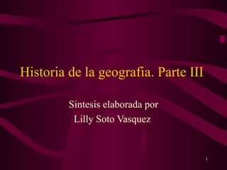 Historia de la geografia. Parte III  Sintesis elaborada por Lilly Soto Vasquez  