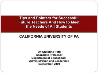 Tips and Pointers for Successful Future Teachers And How to Meet the Needs of All Students CALIFORNIA UNIVERSITY OF PA Dr. Christine Patti Associate Professor Department of Educational  Administration and Leadership September, 2009 