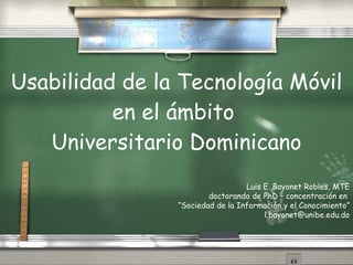 Usabilidad de la Tecnología Móvil en el ámbito  Universitario Dominicano Luis E. Bayonet Robles, MTE doctorando de PhD – concentración en  “ Sociedad de la Información y el Conocimiento” [email_address] 