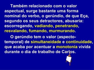Também relacionado com o valor aspectual, surge bastante uma forma nominal do verbo, o gerúndio, de que Eça, segundo os seus detractores, abusaria: escorregando,  vadiando ,  penetrando ,  resvalando ,  fumando ,  murmurando . O gerúndio tem o valor (aspecto-temporal) de  simultaneidade  e  continuidade , que acaba por acentuar a  monotonia  vivida durante o dia de trabalho de Carlos. 
