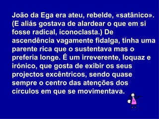 João da Ega era ateu, rebelde, «satânico». (E aliás gostava de alardear o que em si fosse radical, iconoclasta.) De ascendência vagamente fidalga, tinha uma parente rica que o sustentava mas o preferia longe. É um irreverente, loquaz e irónico, que gosta de exibir os seus projectos excêntricos, sendo quase sempre o centro das atenções dos círculos em que se movimentava. 