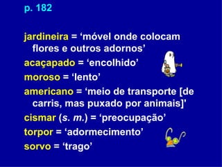 p. 182 jardineira  = ‘móvel onde colocam flores e outros adornos’ acaçapado  = ‘encolhido’ moroso  = ‘lento’ americano  = ‘meio de transporte [de carris, mas puxado por animais]' cismar  ( s. m. ) = ‘preocupação’ torpor  = ‘adormecimento’ sorvo  = ‘trago’ 