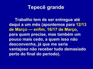 Tepecê grande   Trabalho tem de ser entregue até daqui a um mês (apontemos para  12/13 de Março — enfim, 16/17 de Março , para quem precise, mas também um pouco mais cedo, a quem isso não desconvenha, já que me seria vantajoso não receber tudo demasiado perto do final do período).  