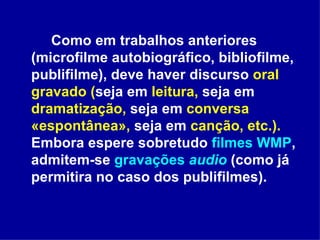 Como em trabalhos anteriores (microfilme autobiográfico, bibliofilme, publifilme), deve haver discurso  oral gravado ( seja em  leitura,  seja em  dramatização,  seja em  conversa «espontânea»,  seja em  canção, etc.).  Embora espere sobretudo  filmes WMP , admitem-se  gravações  audio  (como já permitira no caso dos publifilmes).  