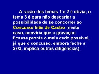 A razão dos temas 1 e 2 é óbvia; o tema 3 é para não descartar a possibilidade de se concorrer ao  Concurso Inês de Castro  (neste caso, conviria que a gravação ficasse pronta o mais cedo possível, já que o concurso, embora feche a 27/3, implica outras diligências). 
