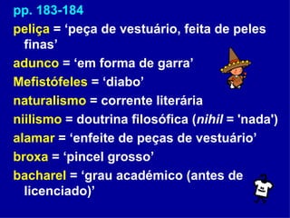 pp. 183-184 peliça  = ‘peça de vestuário, feita de peles finas’ adunco  = ‘em forma de garra’ Mefistófeles  = ‘diabo’ naturalismo  = corrente literária niilismo  = doutrina filosófica ( nihil  = 'nada') alamar  = ‘enfeite de peças de vestuário’ broxa  = ‘pincel grosso’ bacharel  = ‘grau académico (antes de licenciado)’ 