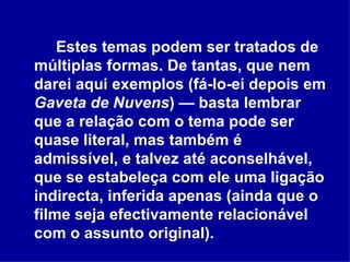 Estes temas podem ser tratados de múltiplas formas. De tantas, que nem darei aqui exemplos (fá-lo-ei depois em  Gaveta de Nuvens ) — basta lembrar que a relação com o tema pode ser quase literal, mas também é admissível, e talvez até aconselhável, que se estabeleça com ele uma ligação indirecta, inferida apenas (ainda que o filme seja efectivamente relacionável com o assunto original).  