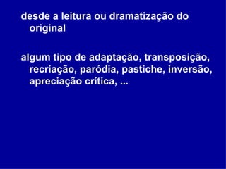 desde a leitura ou dramatização do original algum tipo de adaptação, transposição, recriação, paródia, pastiche, inversão, apreciação crítica, ... 