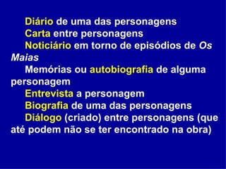 Diário  de uma das personagens Carta  entre personagens Noticiário  em torno de episódios de  Os Maias Memórias ou  autobiografia  de alguma personagem Entrevista  a personagem Biografia  de uma das personagens Diálogo  (criado) entre personagens (que até podem não se ter encontrado na obra) 
