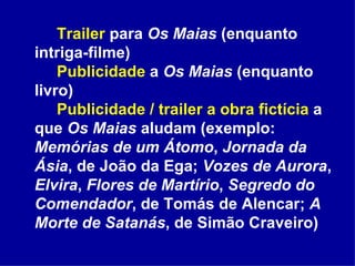 Trailer  para  Os Maias  (enquanto intriga-filme) Publicidade  a  Os Maias  (enquanto livro) Publicidade / trailer   a obra fictícia  a que  Os Maias  aludam (exemplo:  Memórias de um Átomo ,  Jornada da Ásia , de João da Ega;  Vozes de Aurora ,  Elvira ,  Flores de Martírio ,  Segredo do Comendador , de Tomás de Alencar;  A Morte de Satanás , de Simão Craveiro) 