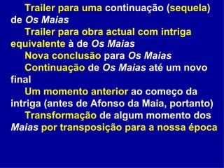 Trailer para uma  continuação ( sequela ) de  Os Maias Trailer   para obra actual com intriga equivalente  à de  Os Maias Nova conclusão  para  Os Maias Continuação  de  Os Maias  até um novo final Um momento anterior  ao começo da intriga (antes de Afonso da Maia, portanto) Transformação  de algum momento dos  Maias   por transposição para a nossa época 