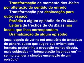 Transformação  de momento dos  Maias   por alteração do sentido do enredo Transformação por  deslocação para outro espaço Paródia  a algum episódio de  Os Maias Leitura  de trechos de  Os Maias   nos locais que lhes correspondem Dramatização de algum episódio  [mas, depois de ver na net uma série de tentativas do género, quase que sugiro que evitem este formato; preferir-lhe a evocação menos directa, mais subjectiva — 'interpretação inspirada em' — sem pretender a simples encenação de um episódio] 