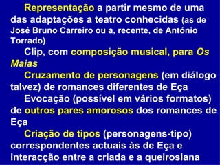 Representação  a partir mesmo de uma das adaptações a teatro conhecidas  (as de José Bruno Carreiro ou a, recente, de António Torrado) Clip, com  composição musical, para  Os Maias Cruzamento de personagens  (em diálogo talvez) de romances diferentes de Eça Evocação (possível em vários formatos) de  outros pares amorosos  dos romances de Eça Criação de tipos  (personagens-tipo) correspondentes actuais às de Eça e interacção entre a criada e a queirosiana  
