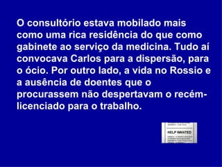 O consultório estava mobilado mais como uma rica residência do que como gabinete ao serviço da medicina. Tudo aí convocava Carlos para a dispersão, para o ócio. Por outro lado, a vida no Rossio e a ausência de doentes que o procurassem não despertavam o recém-licenciado para o trabalho.  