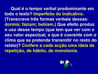 Qual é o tempo verbal predominante em todo o texto?  Imperfeito do Indicativo . (Transcreve três formas verbais dessas:  dormia ;  faziam ;  bebiam .) Que efeito produz o uso desse tempo (que tem que ver com o seu valor aspectual; e que é coerente com o clima que se pretende transmitir no resto do relato)?  Confere a cada acção uma ideia de repetição, de hábito, de monotonia . 
