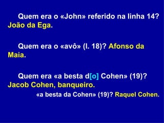 Quem era o «John» referido na linha 14?  João da Ega . Quem era o «avô» (l. 18)?  Afonso da Maia . Quem era «a besta d [o]  Cohen» (19)?  Jacob Cohen, banqueiro.   «a besta da Cohen» (19)?  Raquel Cohen . 