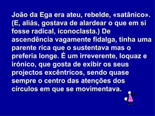 João da Ega era ateu, rebelde, «satânico». (E, aliás, gostava de alardear o que em si fosse radical, iconoclasta.) De ascendência vagamente fidalga, tinha uma parente rica que o sustentava mas o preferia longe. É um irreverente, loquaz e irónico, que gosta de exibir os seus projectos excêntricos, sendo quase sempre o centro das atenções dos círculos em que se movimentava. 