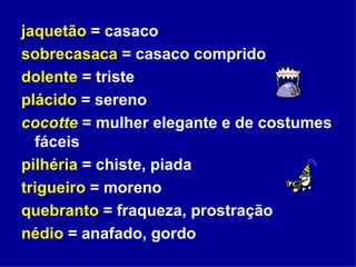 jaquetão  = casaco sobrecasaca  = casaco comprido dolente  = triste plácido  = sereno cocotte  = mulher elegante e de costumes fáceis pilhéria  = chiste, piada trigueiro  = moreno quebranto  = fraqueza, prostração nédio  = anafado, gordo  