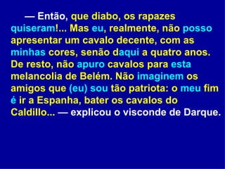 —  Então,  que diabo, os rapazes  quiseram !... Mas  eu , realmente, não  posso  apresentar um cavalo decente, com as  minhas  cores, senão d aqui  a quatro anos. De resto, não  apuro  cavalos para  esta  melancolia de Belém. Não  imaginem  os amigos que  (eu)   sou  tão patriota: o  meu  fim  é  ir a Espanha, bater os cavalos do Caldillo...  — explicou o visconde de Darque. 