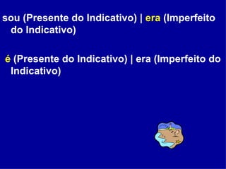 sou (Presente do Indicativo) |  era  (Imperfeito do Indicativo) é  (Presente do Indicativo) | era (Imperfeito do Indicativo) 